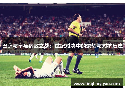 巴萨与皇马宿敌之战:世纪对决中的荣耀与对抗历史 巴萨与皇马宿敌之战:世纪对决中的荣耀与对抗历史